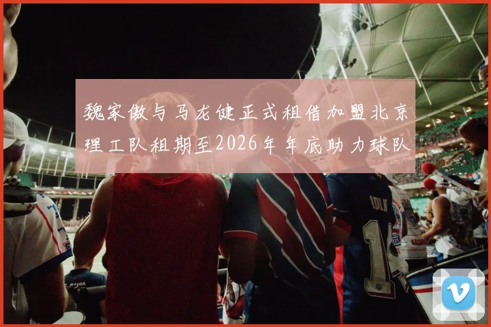 魏家傲与马龙健正式租借加盟北京理工队租期至2026年年底助力球队发展