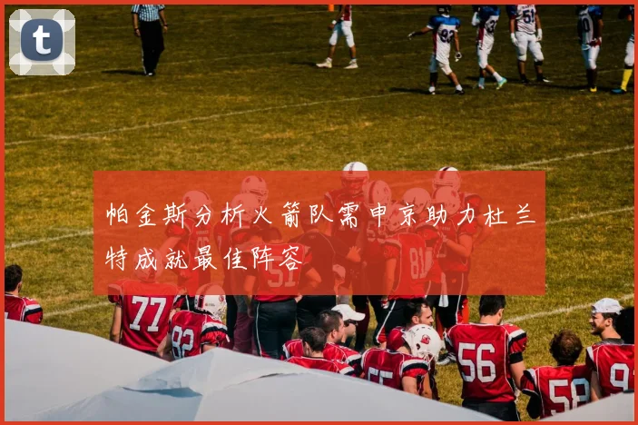 帕金斯分析火箭队需申京助力杜兰特成就最佳阵容