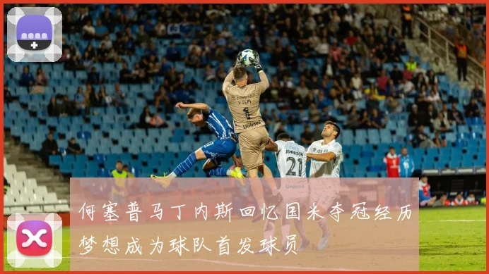 何塞普马丁内斯回忆国米夺冠经历梦想成为球队首发球员