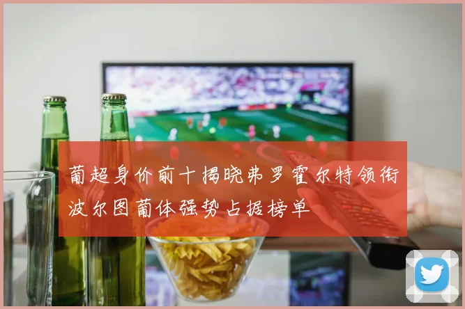 葡超身价前十揭晓弗罗霍尔特领衔波尔图葡体强势占据榜单