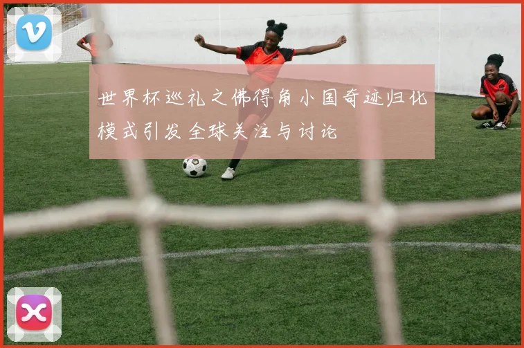 世界杯巡礼之佛得角小国奇迹归化模式引发全球关注与讨论