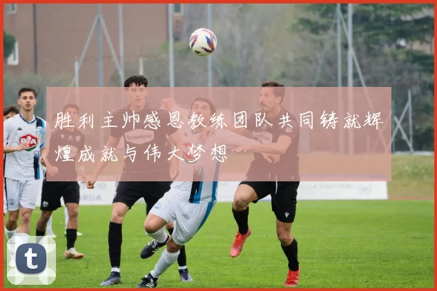 胜利主帅感恩教练团队共同铸就辉煌成就与伟大梦想