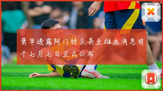 萧华透露阿门特交易至雄鹿消息将于七月七日正式公布