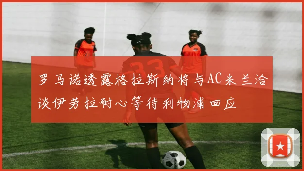 罗马诺透露格拉斯纳将与AC米兰洽谈伊劳拉耐心等待利物浦回应