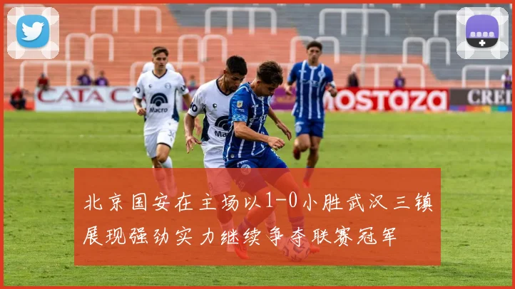 北京国安在主场以1-0小胜武汉三镇展现强劲实力继续争夺联赛冠军