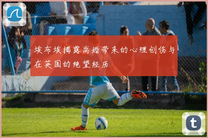 埃布埃揭露离婚带来的心理创伤与在英国的绝望经历