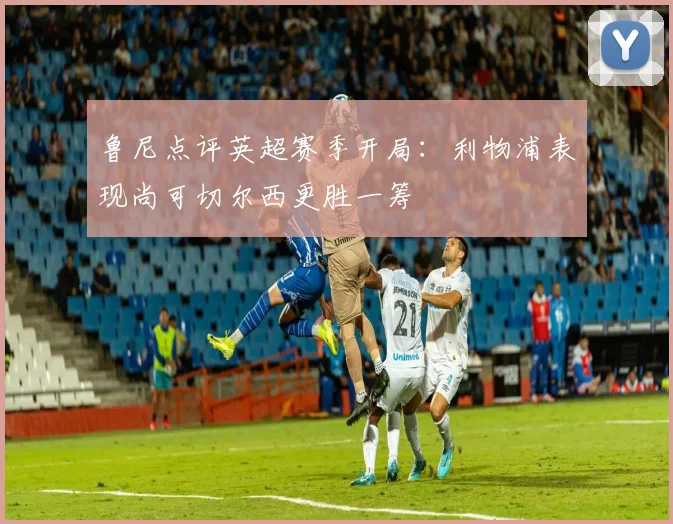 鲁尼点评英超赛季开局：利物浦表现尚可切尔西更胜一筹
