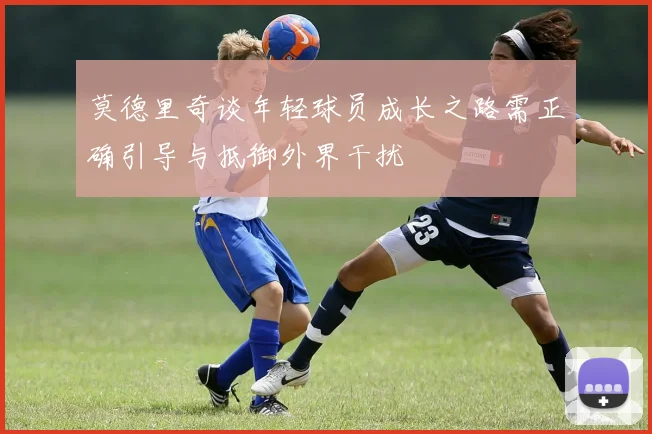 莫德里奇谈年轻球员成长之路需正确引导与抵御外界干扰