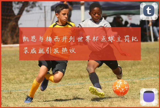 凯恩与梅西并列世界杯点球主罚纪录成就引发热议