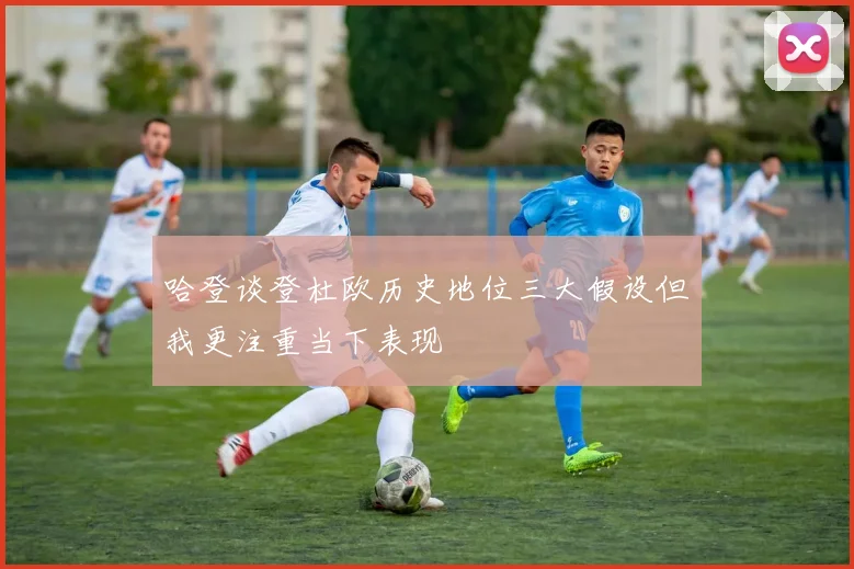 哈登谈登杜欧历史地位三大假设但我更注重当下表现