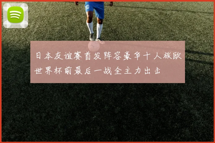 日本友谊赛首发阵容豪华十人旅欧世界杯前最后一战全主力出击