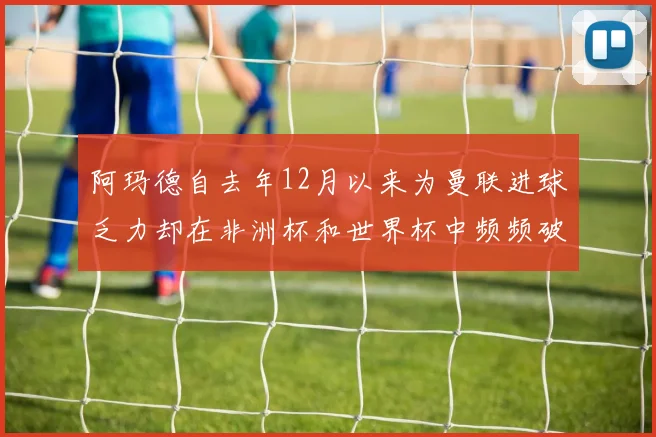 阿玛德自去年12月以来为曼联进球乏力却在非洲杯和世界杯中频频破门