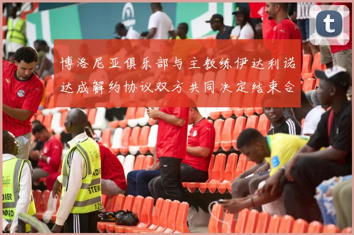 博洛尼亚俱乐部与主教练伊达利诺达成解约协议双方共同决定结束合作关系