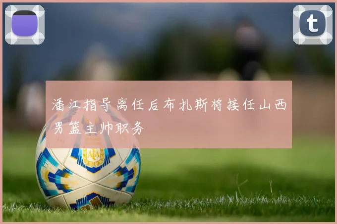 潘江指导离任后布扎斯将接任山西男篮主帅职务