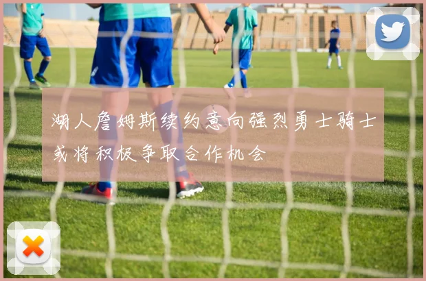 湖人詹姆斯续约意向强烈勇士骑士或将积极争取合作机会