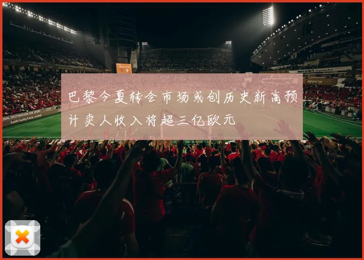 巴黎今夏转会市场或创历史新高预计卖人收入将超三亿欧元