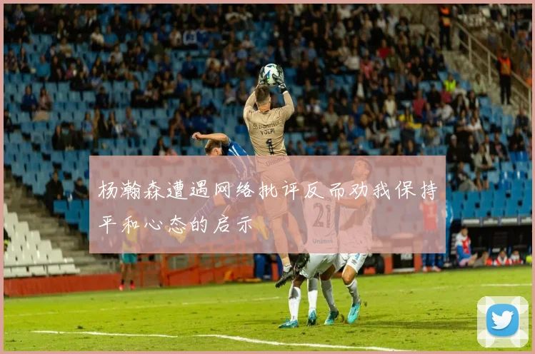 杨瀚森遭遇网络批评反而劝我保持平和心态的启示