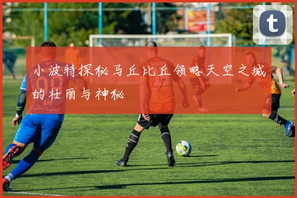 小波特探秘马丘比丘领略天空之城的壮丽与神秘