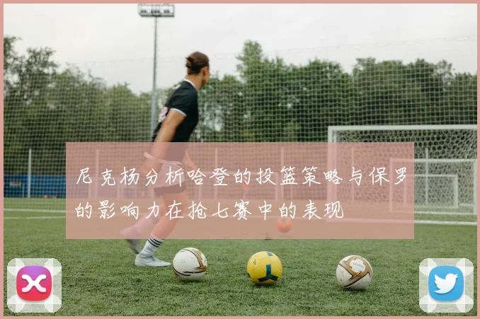 尼克杨分析哈登的投篮策略与保罗的影响力在抢七赛中的表现