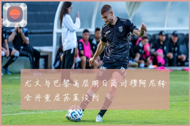 尤文与巴黎高层明日商讨穆阿尼转会并重启苏莱谈判