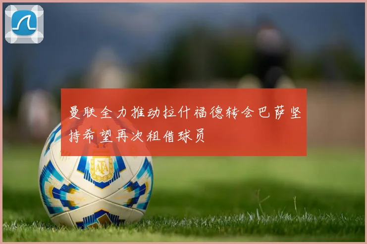 曼联全力推动拉什福德转会巴萨坚持希望再次租借球员