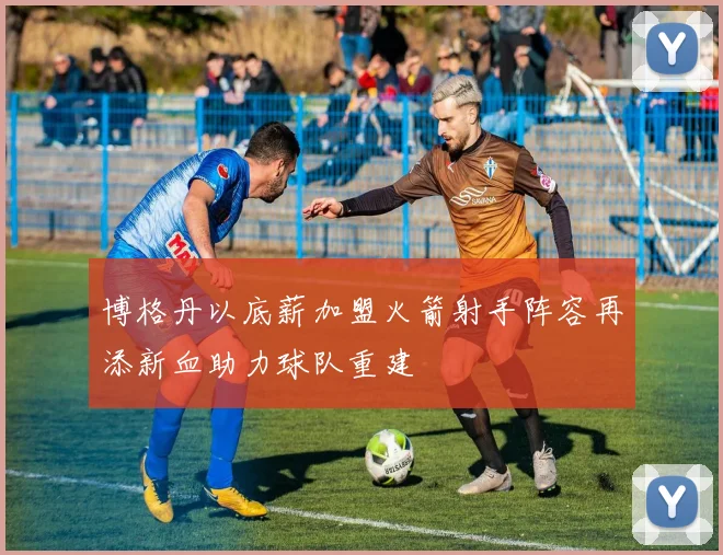 博格丹以底薪加盟火箭射手阵容再添新血助力球队重建