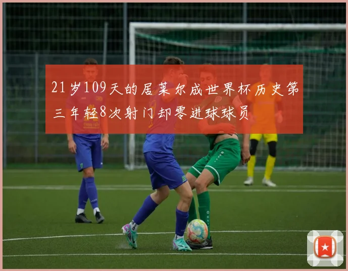 21岁109天的居莱尔成世界杯历史第三年轻8次射门却零进球球员