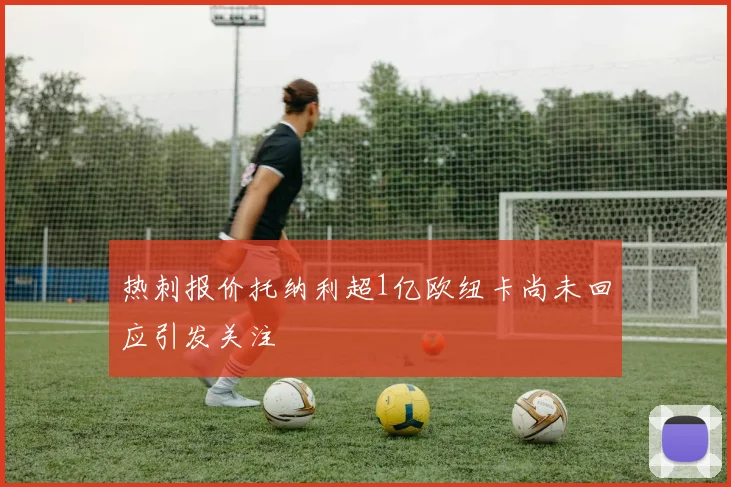 热刺报价托纳利超1亿欧纽卡尚未回应引发关注