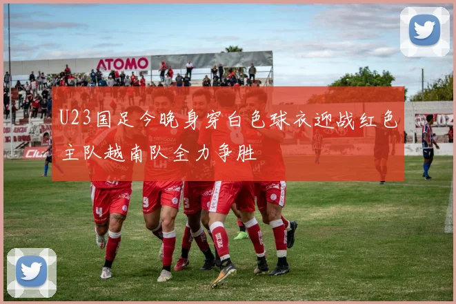 U23国足今晚身穿白色球衣迎战红色主队越南队全力争胜