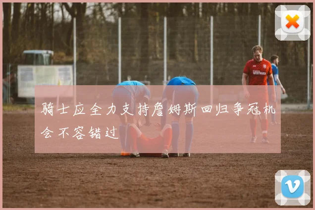 骑士应全力支持詹姆斯回归争冠机会不容错过