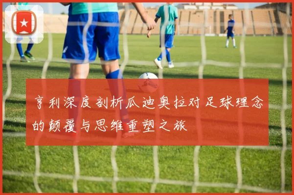 亨利深度剖析瓜迪奥拉对足球理念的颠覆与思维重塑之旅