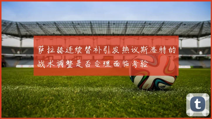 萨拉赫连续替补引发热议斯洛特的战术调整是否合理面临考验